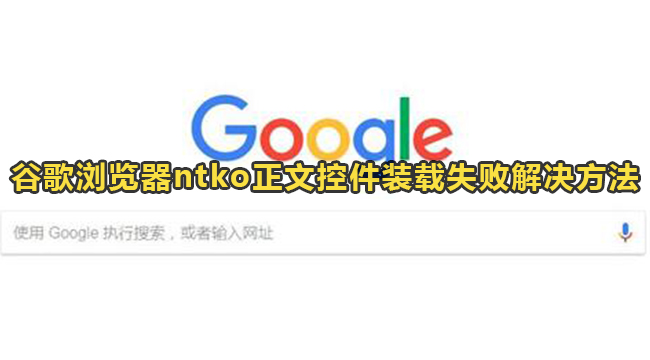 谷歌浏览器ntko正文控件装载失败如何-谷歌浏览器ntko正文控件装载失败解决方法2022